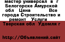 мастер универсал  в  г.Белогорске Амурской обл › Цена ­ 3 000 - Все города Строительство и ремонт » Услуги   . Тверская обл.,Удомля г.